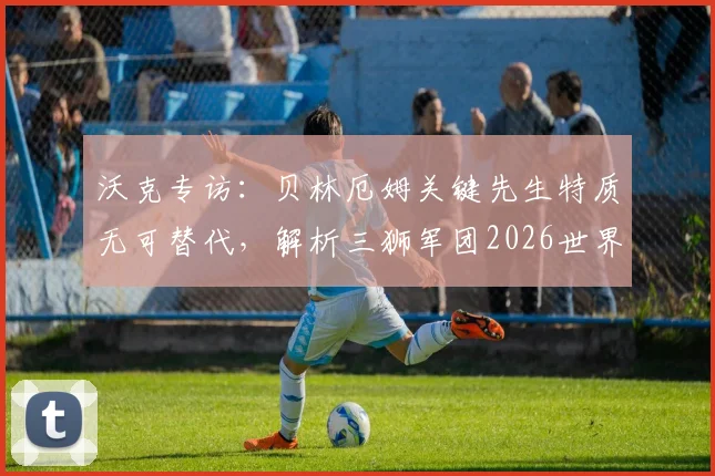 沃克专访:贝林厄姆关键先生特质无可替代,解析三狮军团2026世界杯争冠前景与阵容核心