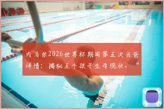 内马尔2026世界杯期间第五次当爸详情：揭秘五个孩子生母现状，“辣妹组合”计划引热议