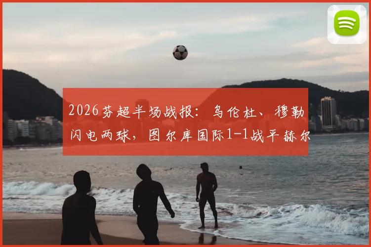 2026芬超半场战报：乌伦杜、穆勒闪电两球，图尔库国际1-1战平赫尔辛基，附两队近期交锋记录与积分形势解读