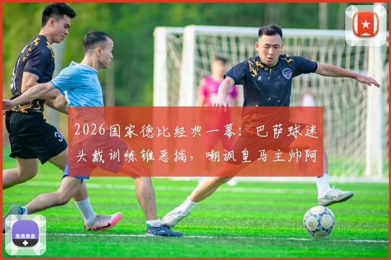2026国家德比经典一幕：巴萨球迷头戴训练锥恶搞，嘲讽皇马主帅阿韦洛亚引热议