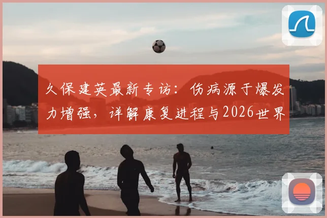 久保建英最新专访:伤病源于爆发力增强,详解康复进程与2026世界杯核心目标,日本队前景分析
