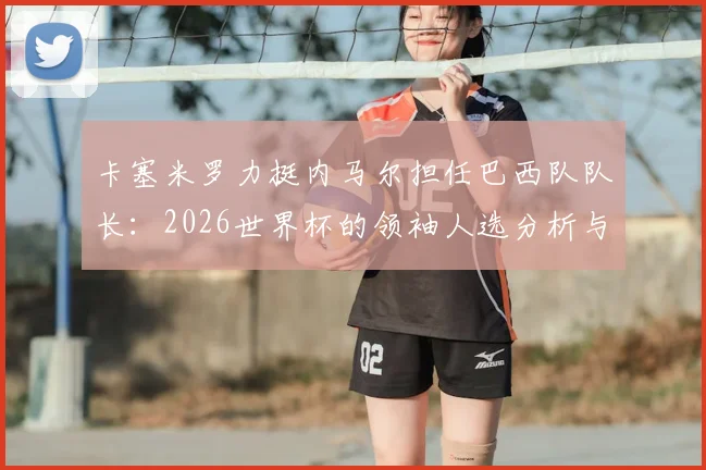 卡塞米罗力挺内马尔担任巴西队队长:2026世界杯的领袖人选分析与他被欣赏的原因