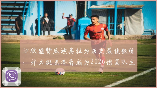 沙欣盛赞瓜迪奥拉为历史最佳教练，并力挺克洛普成为2026德国队主帅最正确人选，附两人执教风格详细对比