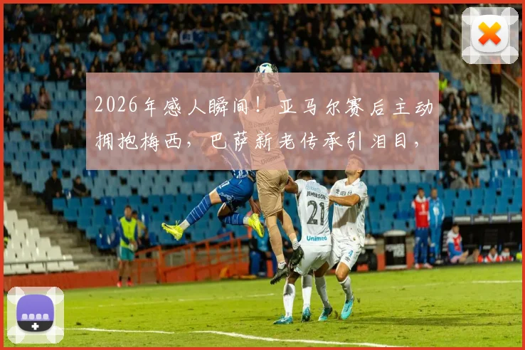 2026年感人瞬间!亚马尔赛后主动拥抱梅西,巴萨新老传承引泪目,球迷直拍镜头下温情互动全记录