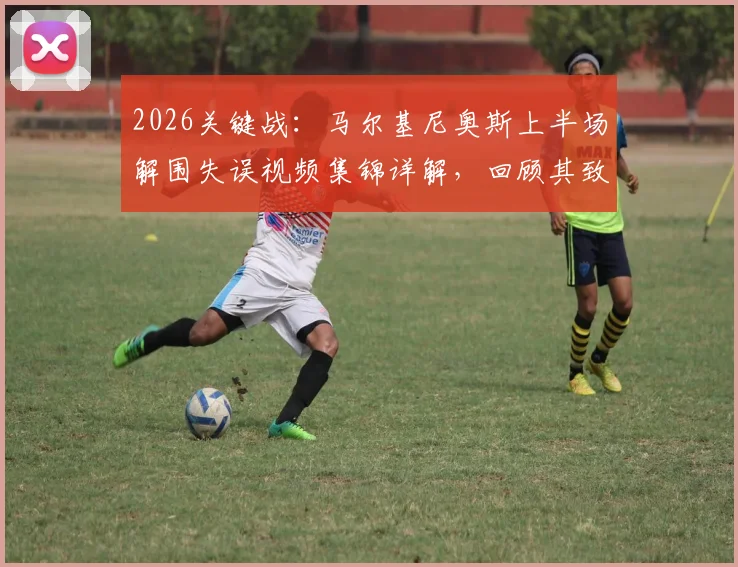 2026关键战：马尔基尼奥斯上半场解围失误视频集锦详解，回顾其致丢球并险致萨福诺夫受伤的惊险瞬间