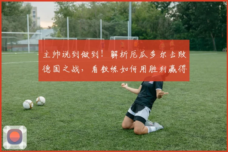 主帅说到做到！解析厄瓜多尔击败德国之战，看教练如何用胜利赢得信誉分