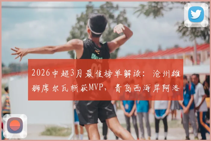 2026中超3月最佳榜单解读：沧州雄狮席尔瓦斩获MVP，青岛西海岸阿洛伊西奥获评最佳主帅