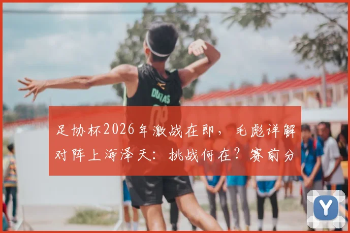 足协杯2026年激战在即，毛彪详解对阵上海泽天：挑战何在？赛前分析与看点前瞻