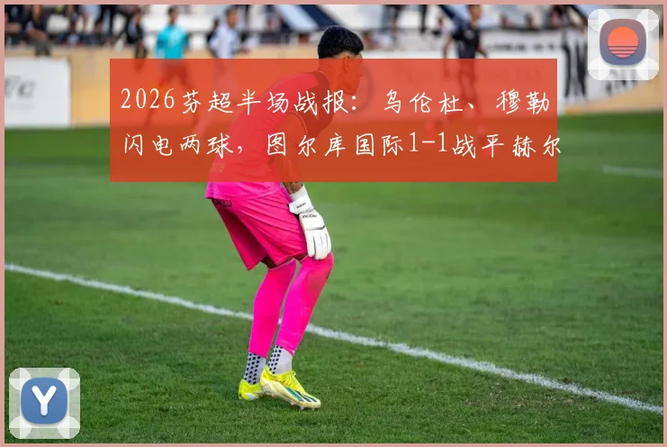 2026芬超半场战报:乌伦杜、穆勒闪电两球,图尔库国际1-1战平赫尔辛基,附两队近期交锋记录与积分形势解读