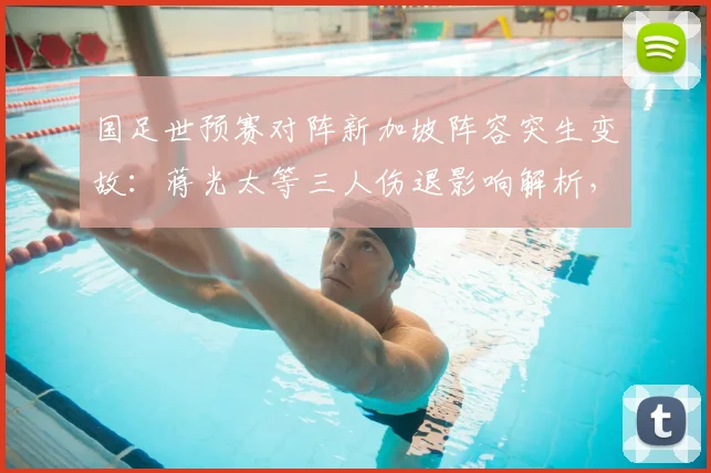 国足世预赛对阵新加坡阵容突生变故:蒋光太等三人伤退影响解析,高天意紧急入替能否扛起重任?