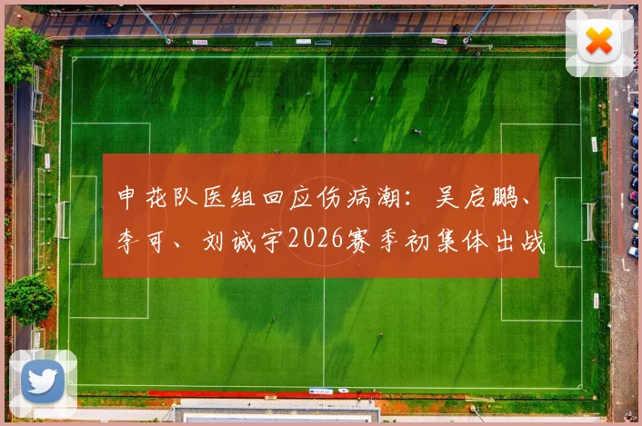 申花队医组回应伤病潮:吴启鹏、李可、刘诚宇2026赛季初集体出战成疑,详解最新伤情与恢复时间表