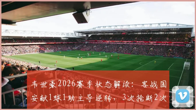 韦世豪2026赛季状态解读：客战国安献1球1助主导逆转，3次抢断2次解围展现全能身手