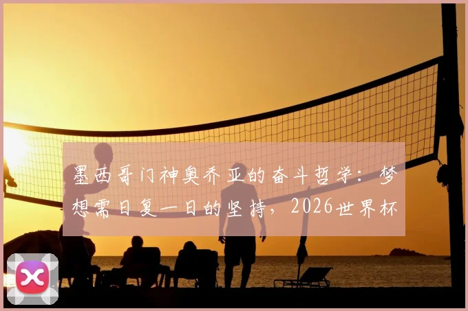 墨西哥门神奥乔亚的奋斗哲学：梦想需日复一日的坚持，2026世界杯之路亦是如此