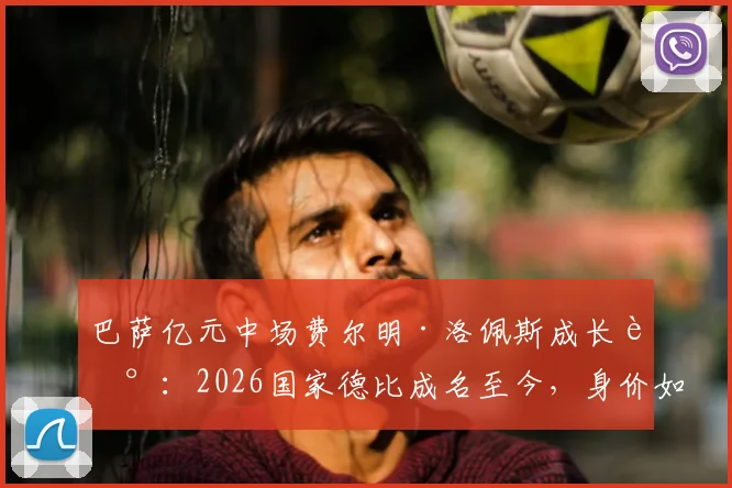 巴萨亿元中场费尔明·洛佩斯成长记:2026国家德比成名至今,身价如何一路飙升?