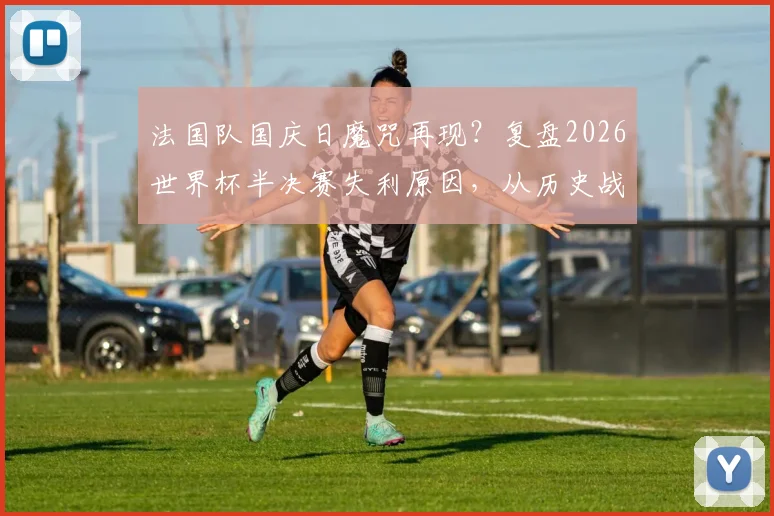 法国队国庆日魔咒再现?复盘2026世界杯半决赛失利原因,从历史战绩看高卢雄鸡表现