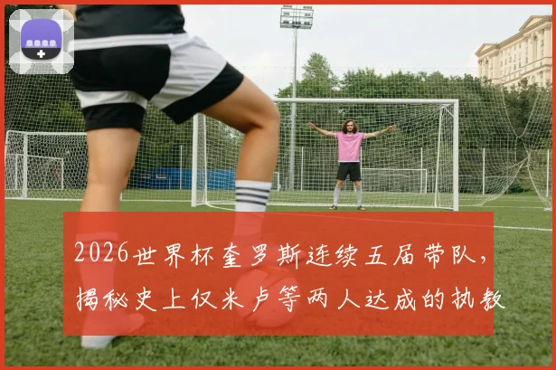 2026世界杯奎罗斯连续五届带队,揭秘史上仅米卢等两人达成的执教传奇
