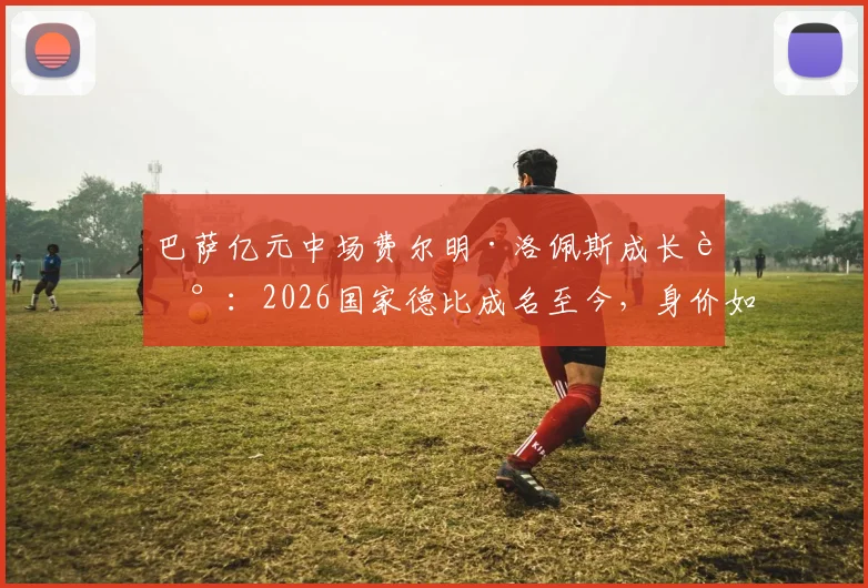 巴萨亿元中场费尔明·洛佩斯成长记：2026国家德比成名至今，身价如何一路飙升？
