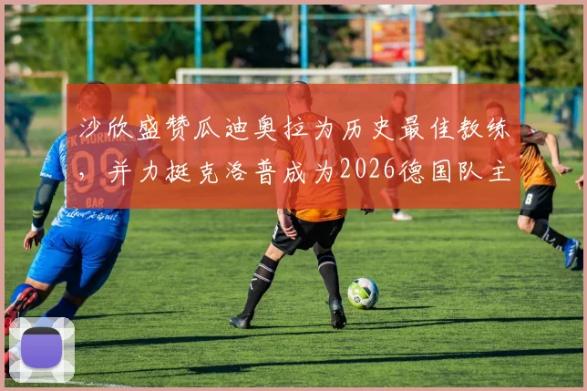 沙欣盛赞瓜迪奥拉为历史最佳教练,并力挺克洛普成为2026德国队主帅最正确人选,附两人执教风格详细对比