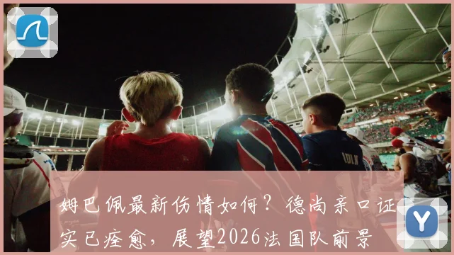 姆巴佩最新伤情如何?德尚亲口证实已痊愈,展望2026法国队前景