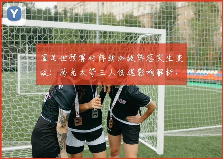 国足世预赛对阵新加坡阵容突生变故：蒋光太等三人伤退影响解析，高天意紧急入替能否扛起重任？