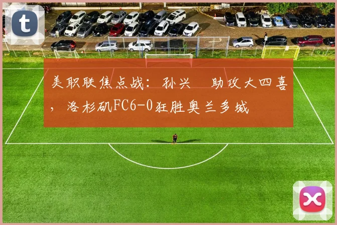 美职联焦点战:孙兴慜助攻大四喜,洛杉矶FC6-0狂胜奥兰多城