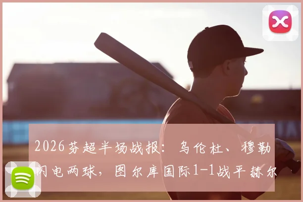 2026芬超半场战报：乌伦杜、穆勒闪电两球，图尔库国际1-1战平赫尔辛基，附两队近期交锋记录与积分形势解读