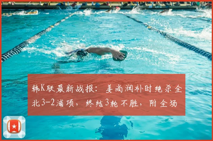 韩K联最新战报：姜尚润补时绝杀全北3-2浦项，终结3轮不胜，附全场集锦与进球分析
