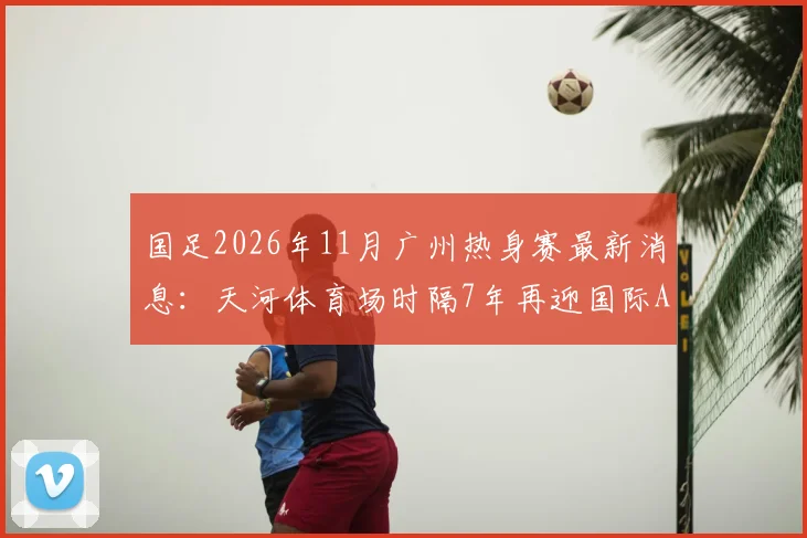 国足2026年11月广州热身赛最新消息：天河体育场时隔7年再迎国际A级赛，附观赛指南与票价预测