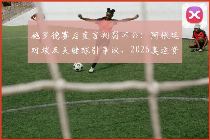 施罗德赛后直言判罚不公：阿根廷对埃及关键球引争议，2026奥运资格赛判罚尺度再成焦点