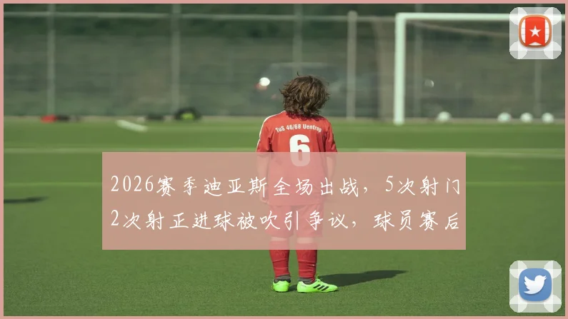 2026赛季迪亚斯全场出战，5次射门2次射正进球被吹引争议，球员赛后情绪激动