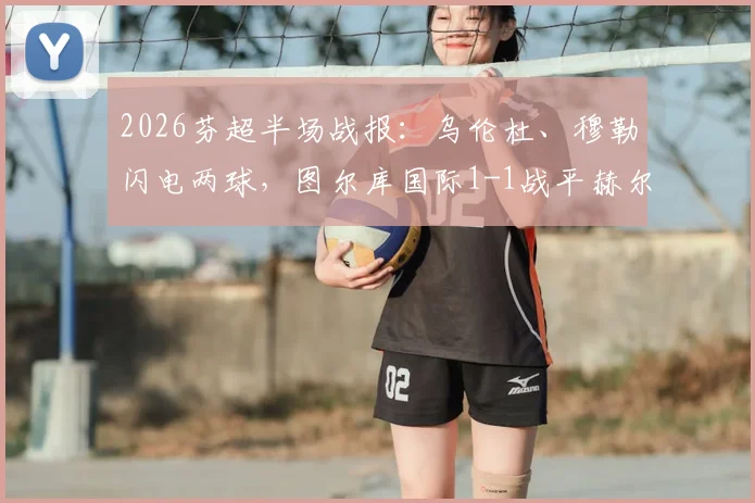 2026芬超半场战报:乌伦杜、穆勒闪电两球,图尔库国际1-1战平赫尔辛基,附两队近期交锋记录与积分形势解读