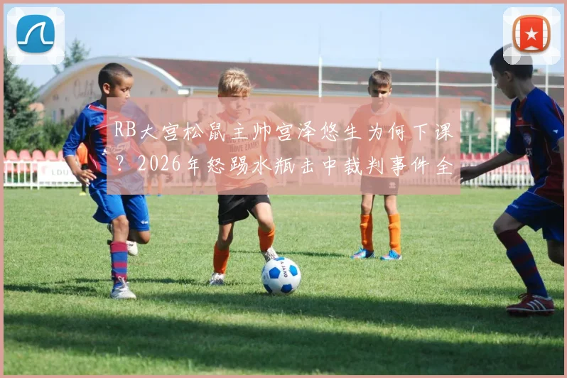 RB大宫松鼠主帅宫泽悠生为何下课？2026年怒踢水瓶击中裁判事件全解析及后续影响