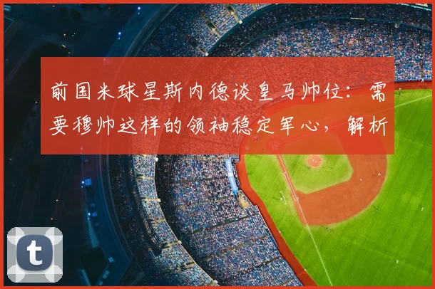 前国米球星斯内德谈皇马帅位：需要穆帅这样的领袖稳定军心，解析2026年潜在换帅人选
