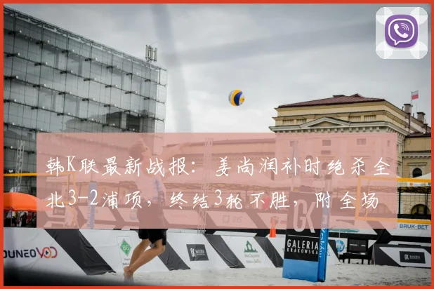韩K联最新战报:姜尚润补时绝杀全北3-2浦项,终结3轮不胜,附全场集锦与进球分析
