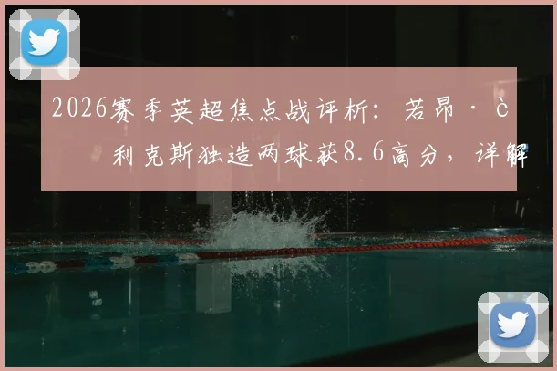 2026赛季英超焦点战评析：若昂·菲利克斯独造两球获8.6高分，详解其助攻射门关键数据