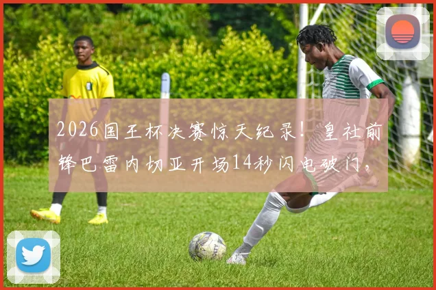 2026国王杯决赛惊天纪录!皇社前锋巴雷内切亚开场14秒闪电破门,创造决赛史上最快进球,精彩视频回顾与历史排名盘点
