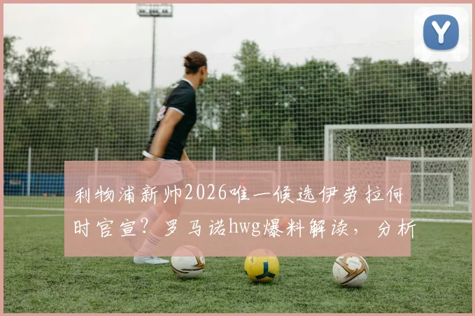 利物浦新帅2026唯一候选伊劳拉何时官宣？罗马诺hwg爆料解读，分析其战术风格与执教履历