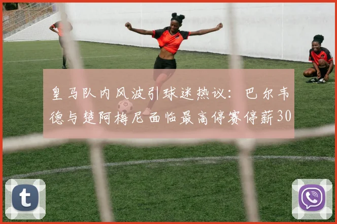皇马队内风波引球迷热议:巴尔韦德与楚阿梅尼面临最高停赛停薪30天重罚,最新处罚细则与影响分析