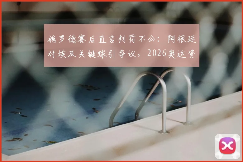 施罗德赛后直言判罚不公:阿根廷对埃及关键球引争议,2026奥运资格赛判罚尺度再成焦点