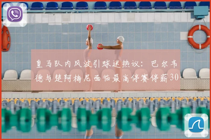 皇马队内风波引球迷热议：巴尔韦德与楚阿梅尼面临最高停赛停薪30天重罚，最新处罚细则与影响分析